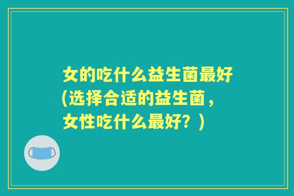 女的吃什么益生菌好(选择合适的益生菌，女性吃什么好？)