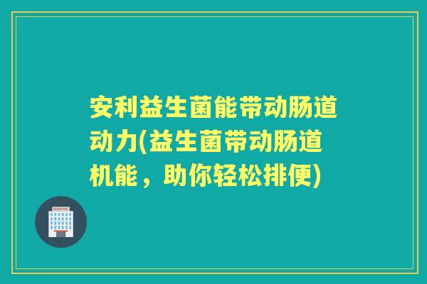 安利益生菌能带动肠道动力(益生菌带动肠道机能,助你轻松排便) 安利益生菌能带动肠道动力(益生菌带动肠道机能,助你轻松排便)