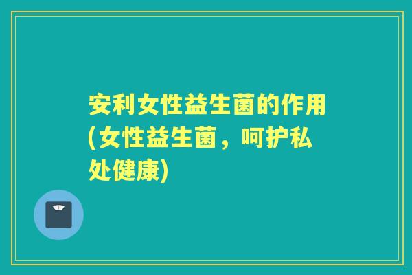 安利女性益生菌的作用(女性益生菌,呵护私处健康) 安利女性益生菌的作用(女性益生菌,呵护私处健康)