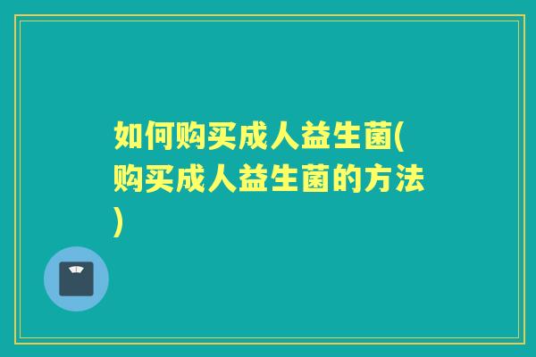 如何购买成人益生菌(购买成人益生菌的方法) 如何购买成人益生菌(购买成人益生菌的方法)