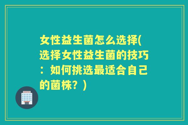 女性益生菌怎么选择(选择女性益生菌的技巧:如何挑选适合自己的菌株?) 女性益生菌怎么选择(选择女性益生菌的技巧:如何挑选适合自己的菌株?)