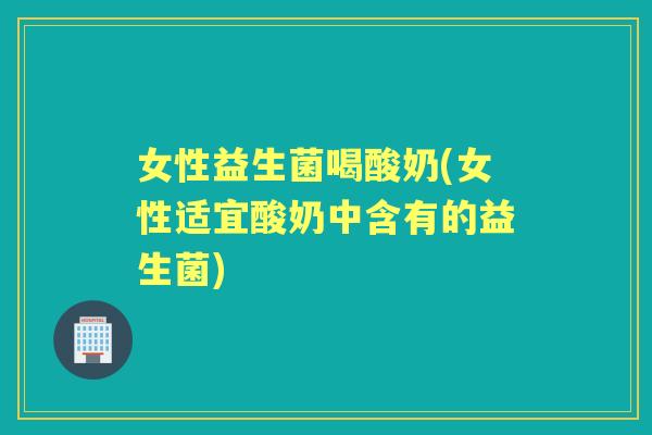 女性益生菌喝酸奶(女性适宜酸奶中含有的益生菌)