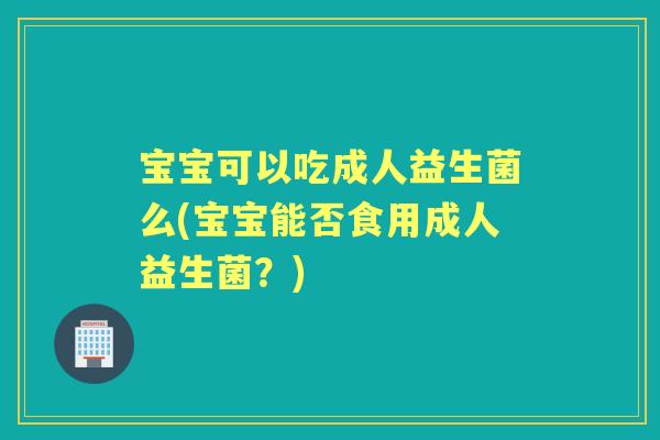 宝宝可以吃成人益生菌么(宝宝能否食用成人益生菌？)