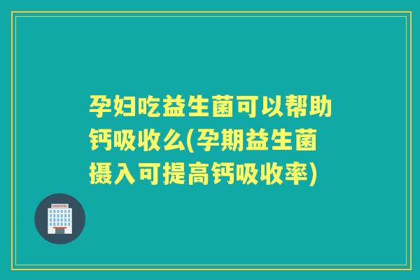 孕妇吃益生菌可以帮助钙吸收么(孕期益生菌摄入可提高钙吸收率)