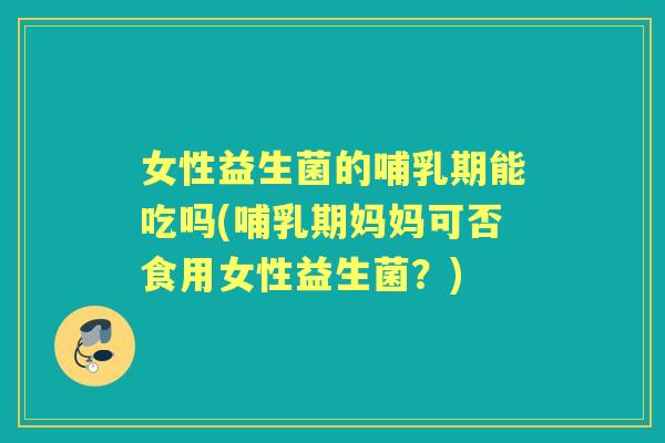 女性益生菌的哺乳期能吃吗(哺乳期妈妈可否食用女性益生菌？)