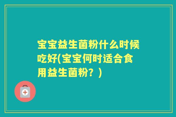 宝宝益生菌粉什么时候吃好(宝宝何时适合食用益生菌粉?) 宝宝益生菌粉什么时候吃好(宝宝何时适合食用益生菌粉?)