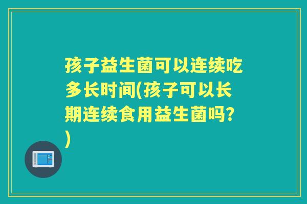 孩子益生菌可以连续吃多长时间(孩子可以长期连续食用益生菌吗?) 孩子益生菌可以连续吃多长时间(孩子可以长期连续食用益生菌吗?)