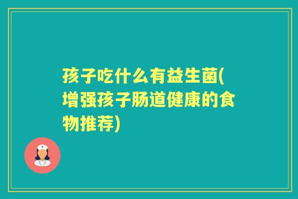 孩子吃什么有益生菌(增强孩子肠道健康的食物推荐) 孩子吃什么有益生菌(增强孩子肠道健康的食物推荐)