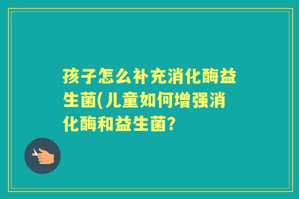 孩子怎么补充消化酶益生菌(儿童如何增强消化酶和益生菌? 孩子怎么补充消化酶益生菌(儿童如何增强消化酶和益生菌?