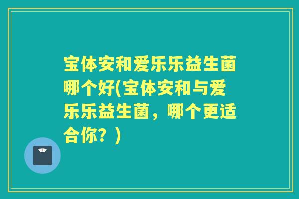 宝体安和爱乐乐益生菌哪个好(宝体安和与爱乐乐益生菌，哪个更适合你？)