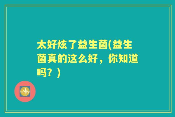 太好炫了益生菌(益生菌真的这么好,你知道吗?) 太好炫了益生菌(益生菌真的这么好,你知道吗?)