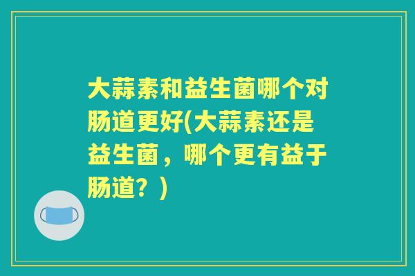 大蒜素和益生菌哪个对肠道更好(大蒜素还是益生菌,哪个更有益于肠道?) 大蒜素和益生菌哪个对肠道更好(大蒜素还是益生菌,哪个更有益于肠道?)