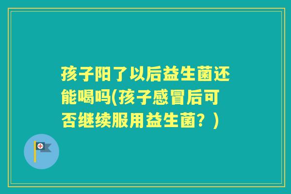 孩子阳了以后益生菌还能喝吗(孩子后可否继续服用益生菌?) 孩子阳了以后益生菌还能喝吗(孩子后可否继续服用益生菌?)