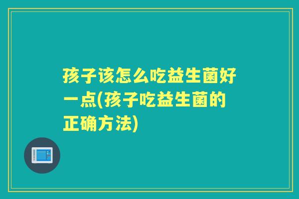 孩子该怎么吃益生菌好一点(孩子吃益生菌的正确方法) 孩子该怎么吃益生菌好一点(孩子吃益生菌的正确方法)