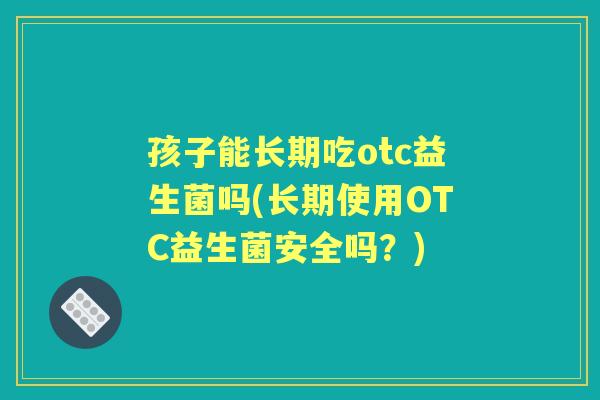 孩子能长期吃otc益生菌吗(长期使用OTC益生菌安全吗?) 孩子能长期吃otc益生菌吗(长期使用OTC益生菌安全吗?)