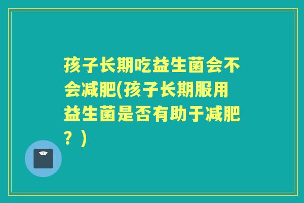 孩子长期吃益生菌会不会(孩子长期服用益生菌是否有助于?) 孩子长期吃益生菌会不会(孩子长期服用益生菌是否有助于?)