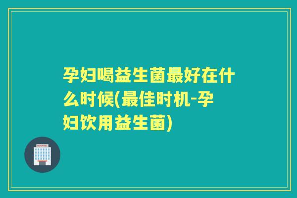 孕妇喝益生菌好在什么时候(佳时机-孕妇饮用益生菌) 孕妇喝益生菌好在什么时候(佳时机-孕妇饮用益生菌)