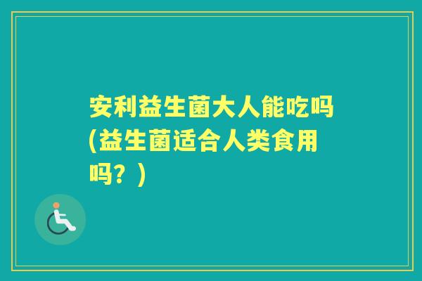 安利益生菌大人能吃吗(益生菌适合人类食用吗?) 安利益生菌大人能吃吗(益生菌适合人类食用吗?)
