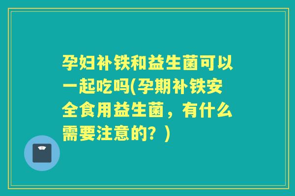 孕妇补铁和益生菌可以一起吃吗(孕期补铁安全食用益生菌,有什么需要注意的?) 孕妇补铁和益生菌可以一起吃吗(孕期补铁安全食用益生菌,有什么需要注意的?)