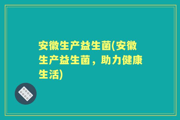 安徽生产益生菌(安徽生产益生菌,助力健康生活) 安徽生产益生菌(安徽生产益生菌,助力健康生活)