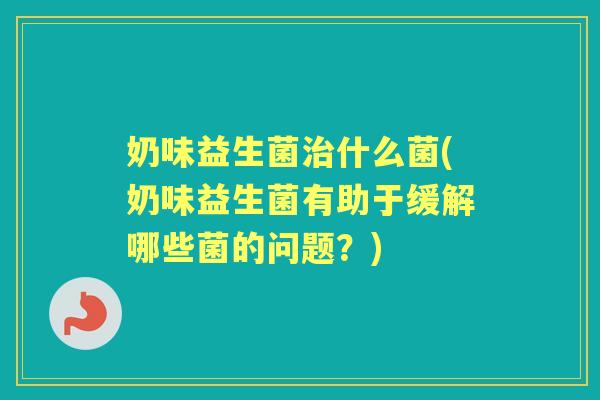 奶味益生菌什么菌(奶味益生菌有助于缓解哪些菌的问题?) 奶味益生菌什么菌(奶味益生菌有助于缓解哪些菌的问题?)