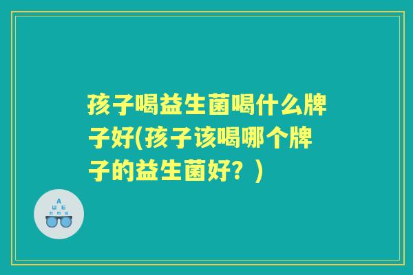 孩子喝益生菌喝什么牌子好(孩子该喝哪个牌子的益生菌好?) 孩子喝益生菌喝什么牌子好(孩子该喝哪个牌子的益生菌好?)