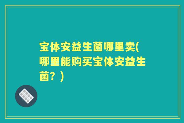 宝体安益生菌哪里卖(哪里能购买宝体安益生菌?) 宝体安益生菌哪里卖(哪里能购买宝体安益生菌?)