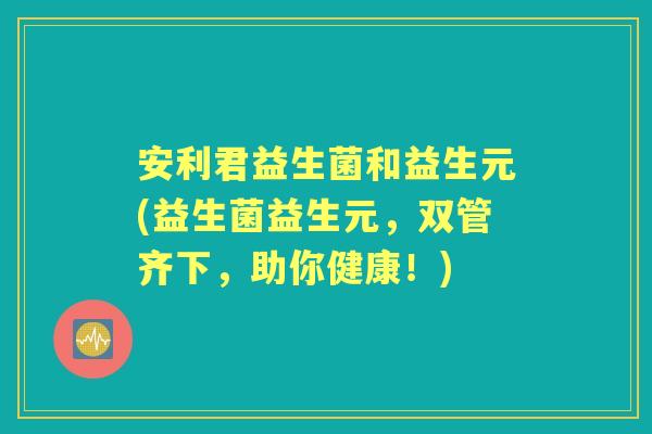 安利君益生菌和益生元(益生菌益生元,双管齐下,助你健康!) 安利君益生菌和益生元(益生菌益生元,双管齐下,助你健康!)