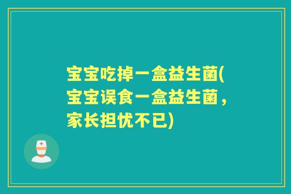 宝宝吃掉一盒益生菌(宝宝误食一盒益生菌，家长担忧不已)