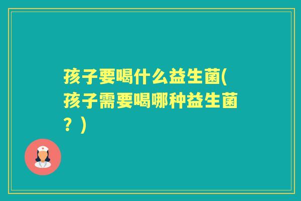 孩子要喝什么益生菌(孩子需要喝哪种益生菌？)