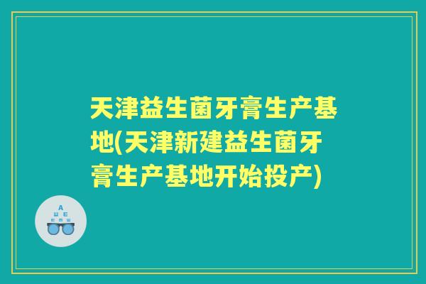 天津益生菌牙膏生产基地(天津新建益生菌牙膏生产基地开始投产) 天津益生菌牙膏生产基地(天津新建益生菌牙膏生产基地开始投产)