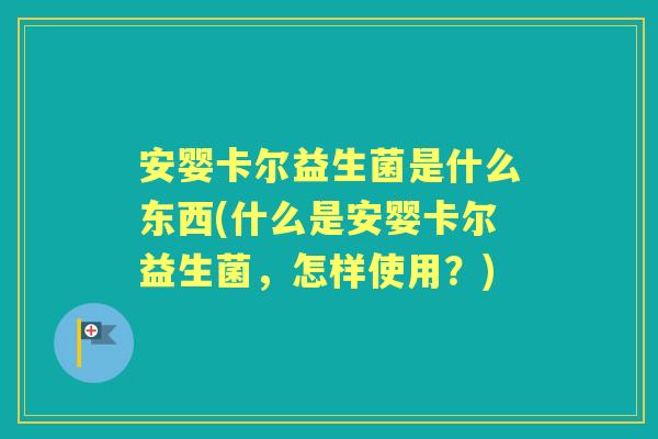 安婴卡尔益生菌是什么东西(什么是安婴卡尔益生菌,怎样使用?) 安婴卡尔益生菌是什么东西(什么是安婴卡尔益生菌,怎样使用?)