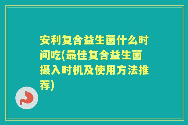 安利复合益生菌什么时间吃(佳复合益生菌摄入时机及使用方法推荐)