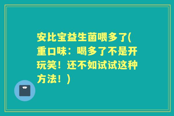 安比宝益生菌喂多了(重口味:喝多了不是开玩笑!还不如试试这种方法!) 安比宝益生菌喂多了(重口味:喝多了不是开玩笑!还不如试试这种方法!)