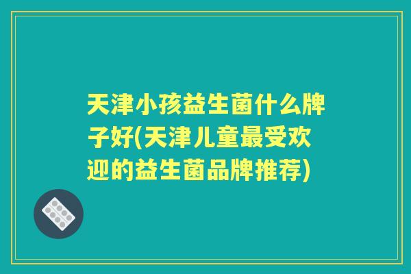 天津小孩益生菌什么牌子好(天津儿童受欢迎的益生菌品牌推荐) 天津小孩益生菌什么牌子好(天津儿童受欢迎的益生菌品牌推荐)