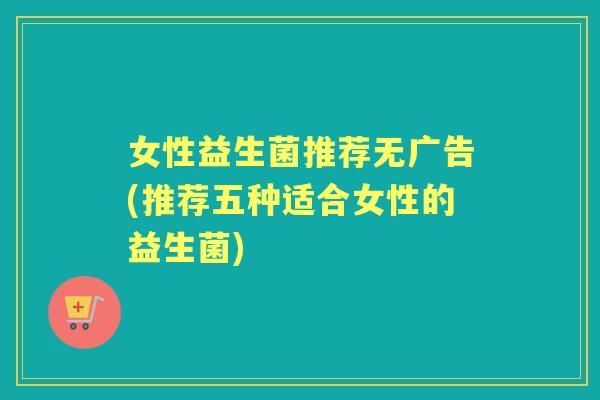 女性益生菌推荐无广告(推荐五种适合女性的益生菌) 女性益生菌推荐无广告(推荐五种适合女性的益生菌)