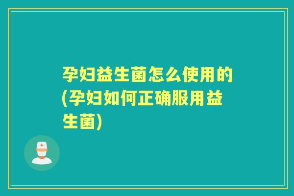 孕妇益生菌怎么使用的(孕妇如何正确服用益生菌)