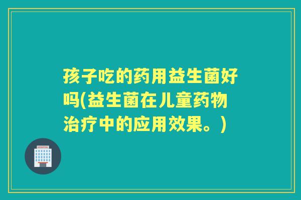 孩子吃的药用益生菌好吗(益生菌在儿童中的应用效果。) 孩子吃的药用益生菌好吗(益生菌在儿童中的应用效果。)