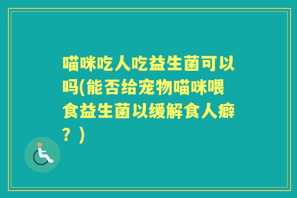 喵咪吃人吃益生菌可以吗(能否给宠物喵咪喂食益生菌以缓解食人癖?) 喵咪吃人吃益生菌可以吗(能否给宠物喵咪喂食益生菌以缓解食人癖?)