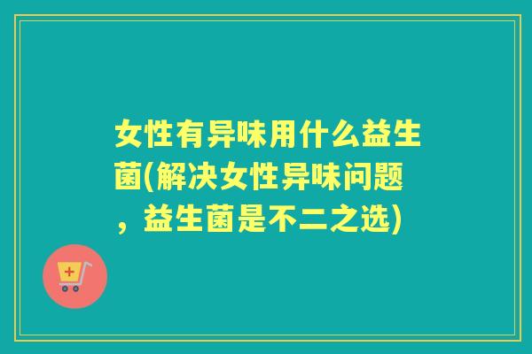 女性有异味用什么益生菌(解决女性异味问题，益生菌是不二之选)