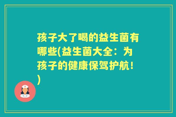 孩子大了喝的益生菌有哪些(益生菌大全:为孩子的健康保驾护航!) 孩子大了喝的益生菌有哪些(益生菌大全:为孩子的健康保驾护航!)