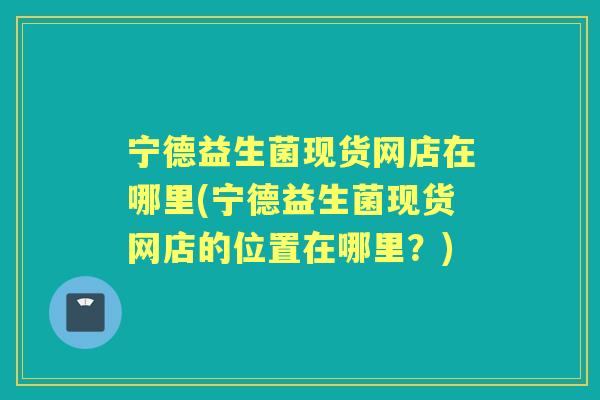 宁德益生菌现货网店在哪里(宁德益生菌现货网店的位置在哪里?) 宁德益生菌现货网店在哪里(宁德益生菌现货网店的位置在哪里?)