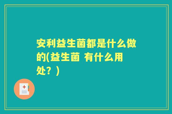 安利益生菌都是什么做的(益生菌 有什么用处?) 安利益生菌都是什么做的(益生菌 有什么用处?)