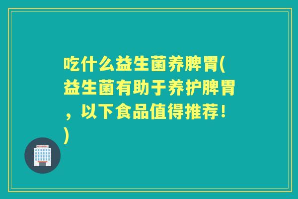 吃什么益生菌养脾胃(益生菌有助于养护脾胃,以下食品值得推荐!) 吃什么益生菌养脾胃(益生菌有助于养护脾胃,以下食品值得推荐!)