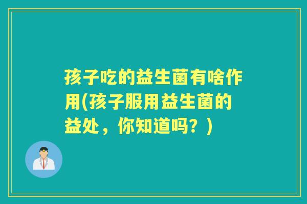 孩子吃的益生菌有啥作用(孩子服用益生菌的益处,你知道吗?) 孩子吃的益生菌有啥作用(孩子服用益生菌的益处,你知道吗?)