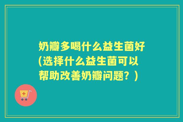 奶瓣多喝什么益生菌好(选择什么益生菌可以帮助改善奶瓣问题?) 奶瓣多喝什么益生菌好(选择什么益生菌可以帮助改善奶瓣问题?)