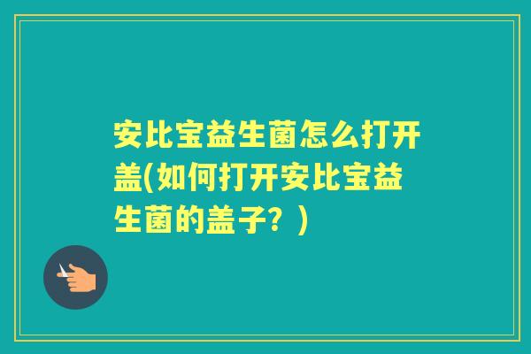 安比宝益生菌怎么打开盖(如何打开安比宝益生菌的盖子？)