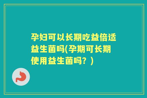 孕妇可以长期吃益倍适益生菌吗(孕期可长期使用益生菌吗?) 孕妇可以长期吃益倍适益生菌吗(孕期可长期使用益生菌吗?)