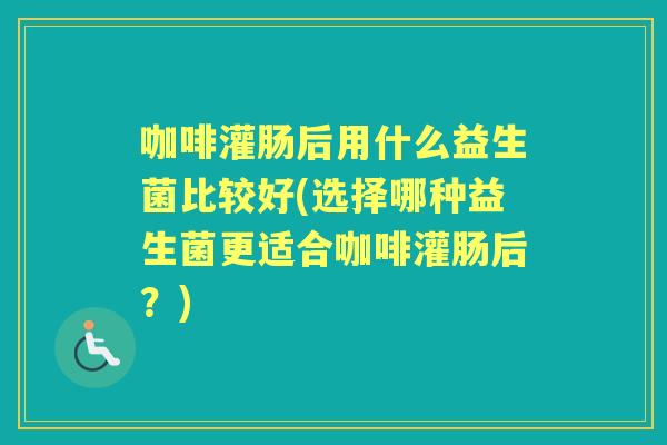 咖啡灌肠后用什么益生菌比较好(选择哪种益生菌更适合咖啡灌肠后？)