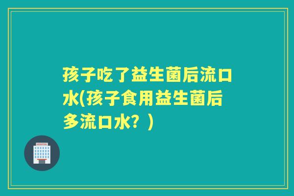 孩子吃了益生菌后流口水(孩子食用益生菌后多流口水?) 孩子吃了益生菌后流口水(孩子食用益生菌后多流口水?)